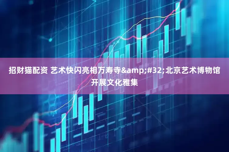 招财猫配资 艺术快闪亮相万寿寺&#32;北京艺术博物馆开展文化雅集