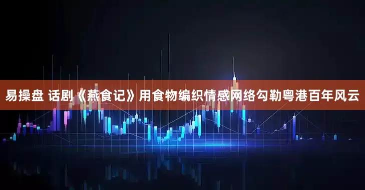 易操盘 话剧《燕食记》用食物编织情感网络勾勒粤港百年风云
