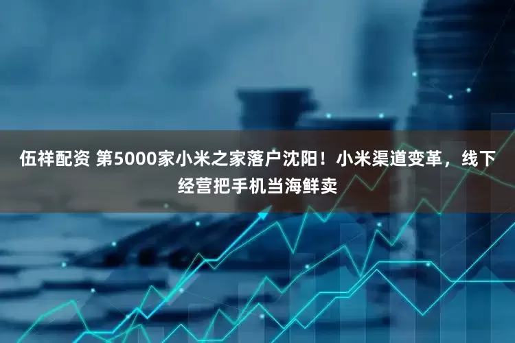 伍祥配资 第5000家小米之家落户沈阳！小米渠道变革，线下经营把手机当海鲜卖