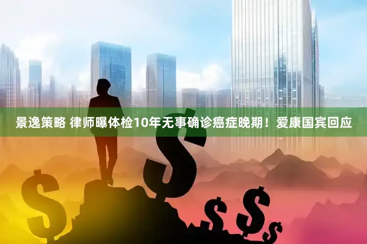 景逸策略 律师曝体检10年无事确诊癌症晚期！爱康国宾回应