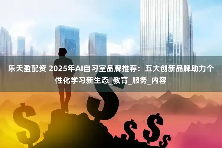 乐天盈配资 2025年AI自习室品牌推荐：五大创新品牌助力个性化学习新生态_教育_服务_内容