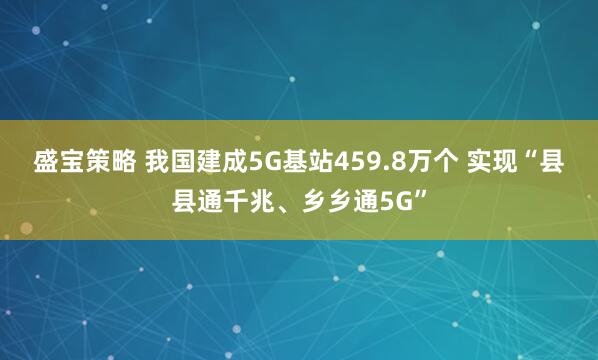 盛宝策略 我国建成5G基站459.8万个 实现“县县通千兆、乡乡通5G”