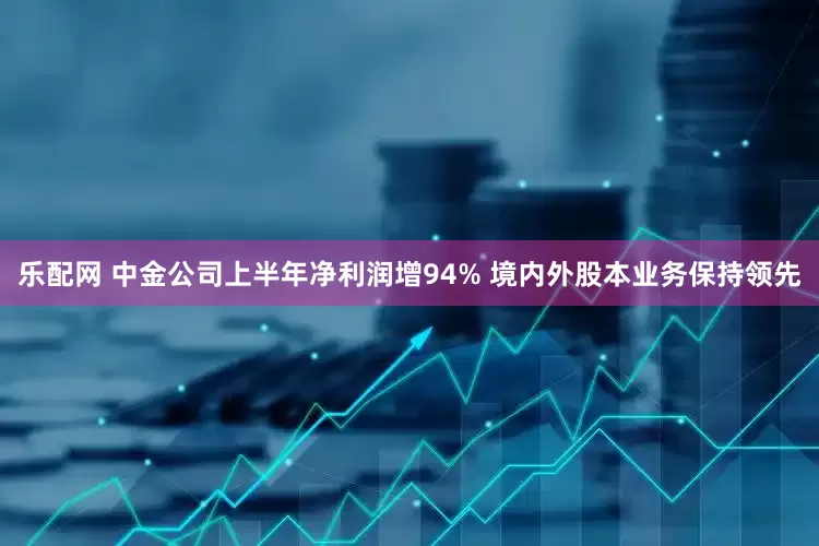 乐配网 中金公司上半年净利润增94% 境内外股本业务保持领先