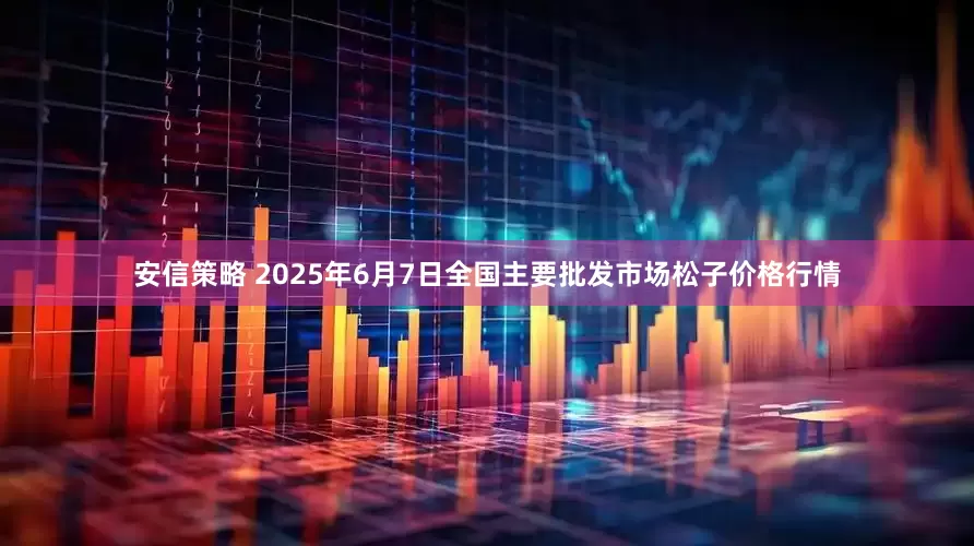 安信策略 2025年6月7日全国主要批发市场松子价格行情