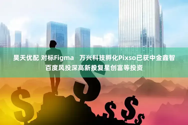 昊天优配 对标Figma   万兴科技孵化Pixso已获中金鑫智百度风投深高新投复星创富等投资