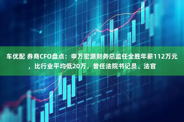 车优配 券商CFO盘点：申万宏源财务总监任全胜年薪112万元，比行业平均低20万，曾任法院书记员、法官