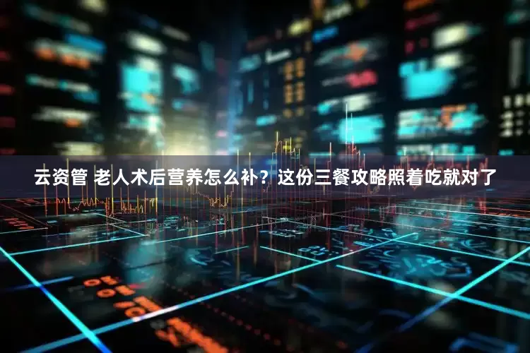 云资管 老人术后营养怎么补？这份三餐攻略照着吃就对了