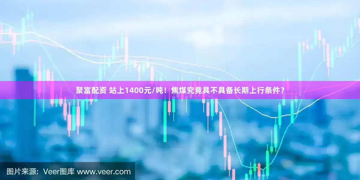 聚富配资 站上1400元/吨！焦煤究竟具不具备长期上行条件？