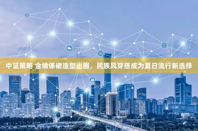 中证策略 金靖傣裙造型出圈，民族风穿搭成为夏日流行新选择